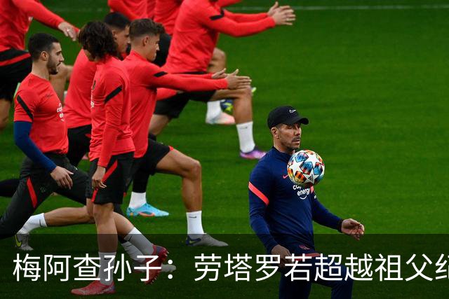 梅阿查孙子：劳塔罗若超越祖父纪录我会高兴 我曾建议签帕斯